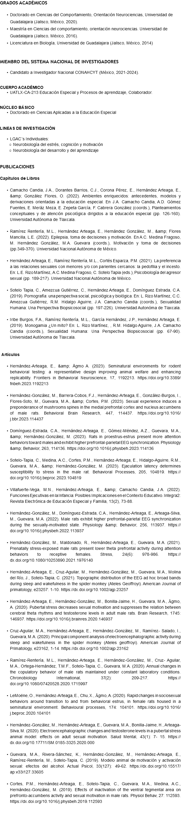 GRADOS ACADÉMICOS Doctorado en Ciencias del Comportamiento, Orientación Neurociencias, Universidad de Guadalajara (Jalisco, México, 2020). Maestría en Ciencias del comportamiento, orientación neurociencias. Universidad de Guadalajara (Jalisco, México, 2016). Licenciatura en Biología, Universidad de Guadalajara (Jalisco, México, 2014) MIEMBRO DEL SISTEMA NACIONAL DE INVESTIGADORES Candidato a Investigador Nacional CONAHCYT (México, 2021-2024). CUERPO ACADÉMICO UATLX-CA-213 Educación Especial y Procesos de aprendizaje, Colaborador. NÚCLEO BÁSICO Doctorado en Ciencias Aplicadas a la Educación Especial LINEAS DE INVESTIGACIÓN LGAC´s Individuales: Neurobiología del estrés, cognición y motivación Neurobiología del desarrollo y del aprendizaje PUBLICACIONES Capítulos de Libros Camacho Candia, J.A., Dorantes Barrios, C.J., Corona Pérez, E., Hernández Arteaga, E., &amp; González Flores, O. (2022). Ambientes enriquecidos: antecedentes, modelos y derivaciones orientadas a la educación especial. En J.A. Camacho Candia, A.D. Gómez Fuentes, E. Meráz Meza, E. Zepeta García, F. Cabrera González (coords.), Planteamientos conceptuales y de atención psicológica dirigidos a la educación especial (pp. 126-160). Universidad Autónoma de Tlaxcala. Ramírez Rentería, M.L., Hernández Arteaga, E., Hernández González, M., &amp; Flores Mancilla, L.E. (2022). Epilepsia, toma de decisiones y motivación. En A.C. Medina Fragoso, M. Hernández González, M.A. Guevara (coords.), Motivación y toma de decisiones (pp.349-370). Universidad Nacional Autónoma de México. Hernández Arteaga, E., Ramírez Rentería, M.L., Cortés Esparza, P.M. (2021). La preferencia a las relaciones sexuales con menores y/o con parientes cercanos: la pedofilia y el incesto. En: L.E. Rizo Martínez, A.C. Medina Fragoso, C. Sotelo Tapia (eds.), Psicobiología del agresor sexual (pp. 189-217). Universidad Nacional Autónoma de México. Sotelo Tapia, C., Amezcua Gutiérrez, C., Hernández Arteaga, E., Domínguez Estrada, C.A. (2019). Pornografía: una perspectiva social, psicológica y biológica. En: L. Rizo Martínez, C.C. Amezcua Gutiérrez, R.M. Hidalgo Aguirre, J.A. Camacho Candia (coords.), Sexualidad Humana: Una Perspectiva Biopsicosocial (pp. 197-226). Universidad Autonóma de Tlaxcala. Iribe Burgos, F.A., Ramírez Rentería, M.L., García Hernández, J.P., Hernández Arteaga, E. (2019). Monogamia ¿Un mito? En: L. Rizo Martínez, , R.M. Hidalgo Aguirre, J.A. Camacho Candia (coords.), Sexualidad Humana: Una Perspectiva Biopsicosocial (pp. 67-90). Universidad Autónoma de Tlaxcala. Artículos Hernández-Arteaga, E., &amp; Ågmo A. (2023). Seminatural environments for rodent behavioral testing: a representative design improving animal welfare and enhancing replicability. Frontiers in Behavioral Neuroscience, 17, 1192213. https://doi.org/10.3389/fnbeh.2023.1192213 Hernández-González, M., Barrera-Cobos, F.J., Hernández-Arteaga, E., González-Burgos, I., Flores-Soto, M., Guevara, M.A., &amp; Cortes, P.M. (2023). Sexual experience induces a preponderance of mushrooms spines in the medial prefrontal cortex and nucleus accumbens of male rats. Behavioral Brain Research, 447, 114437. https://doi.org/10.1016/j.bbr.2023.114437 Domínguez-Estrada, C.A., Hernández-Arteaga, E., Gómez-Méndez, A.Z., Guevara, M.A., &amp; Hernández-González, M. (2023). Rats in proestrus-estrus present more attention behaviors toward males and exhibit higher prefrontal-parietal EEG synchronization. Physiology &amp; Behavior, 263, 114136. https://doi.org/10.1016/j.physbeh.2023.114136 Sotelo-Tapia, C., Medina, A.C., Cortes, P.M., Hernández-Arteaga, E., Hidalgo-Aguirre, R.M., Guevara, M.A., &amp; Hernández-González, M. (2023). Ejaculation latency determines susceptibility to stress in the male rat. Behavioral Processes, 205, 104819. https://doi.org/10.1016/j.beproc.2023.104819 Villafuerte-Vega, M.N., Hernández-Arteaga, E., &amp; Camacho Candia, J.A. (2022). Funciones Ejecutivas en la Infancia: Posibles Implicaciones en el Contexto Educativo. Integra2: Revista Electrónica de Educación Especial y Familia, 13(2), 73-88. Hernández-González, M., Domínguez-Estrada, C.A., Hernández-Arteaga, E., Arteaga-Silva, M., Guevara, M.A. (2022). Male rats exhibit higher prefrontal-parietal EEG synchronization during the sexually-motivated state. Physiology &amp; Behavior, 256, 113937. https://doi.org/10.1016/j.physbeh.2022.113937 Hernández-González, M., Maldonado, R., Hernández-Arteaga, E., Guevara, M.A. (2021). Prenatally stress-exposed male rats present lower theta prefrontal activity during attention behaviors to receptive females. Stress, 24(6): 978-986. https://dx.doi.org/10.1080/10253890.2021.1976140 Hernández-Arteaga, E., Cruz-Aguilar, M., Hernández-González, M., Guevara, M.A., Molina del Río, J., Sotelo-Tapia, C. (2021). Topographic distribution of the EEG ad hoc broad bands during sleep and wakefulness in the spider monkey (Ateles Geoffroyi). American Journal of primatology, e23257: 1-10. https://dx.doi.org/10.1002/ajp.23257 Hernández-Arteaga, E., Hernández-González, M., Bonilla-Jaime, H., Guevara, M.A., Ågmo, A. (2020). Pubertal stress decreases sexual motivation and suppresses the relation between cerebral theta rhythms and testosterone levels in adult male rats. Brain Research, 1745: 146937. https://doi.org/10.1016/j.brainres.2020.146937 Cruz-Aguilar, M.A., Hernández-Arteaga, E., Hernández-González, M., Ramírez- Salado, I., Guevara, M.A. (2020). Principal component analysis of electroencephalographic activity during sleep and wakefulness in the spider monkey (Ateles geoffroyi). American Journal of Primatology, e23162, 1-14. https://dx.doi.org/10.1002/ajp.23162 Ramírez-Rentería, M.L., Hernández-Arteaga, E., Hernández-González, M., Cruz- Aguilar, M.A., Ortega-Hernández, T.M.F., Sotelo-Tapia, C., Guevara, M.A. (2020). Annual changes in the copulatory behavior of male rats maintained under constant laboratory conditions. Chronobiology International, 37(2): 209-217. https://doi.org/10.1080/07420528.2020.1715997 LeMoëne, O., Hernández-Arteaga, E., Chu, X., Ågmo, A. (2020). Rapid changes in sociosexual behaviors around transition to and from behavioral estrus, in female rats housed in a seminatural environment. Behavioural processes, 174: 104101. https://doi.org/10.1016/j.beproc.2020.104101 Hernández-González, M., Hernández-Arteaga, E., Guevara, M.A., Bonilla-Jaime, H., Arteaga-Silva, M. (2020). Electroencephalographic changes and testosterone levels in a pubertal stress animal model: effects on adult sexual motivation. Salud Mental, 43(1): 7- 15. https://dx.doi.org/10.17711/SM.0185-3325.2020.000 Guevara, M.A., Rivera-Sánchez, K., Hernández-González, M., Hernández-Arteaga, E., Ramírez-Rentería, M., Sotelo-Tapia, C. (2019). Modelo animal de motivación y activación sexual: efectos del alcohol. Actual Psicol, 33(127): 49-62. https://dx.doi.org/10.15517/ap.v33i127.33605 Cortes, P.M., Hernández-Arteaga, E., Sotelo-Tapia, C., Guevara, M.A., Medina, A.C., Hernández-González, M. (2019). Effects of inactivation of the ventral tegmental area on prefronto-accumbens activity and sexual motivation in male rats. Physiol Behav, 27: 112593. https://dx.doi.org/10.1016/j.physbeh.2019.112593 